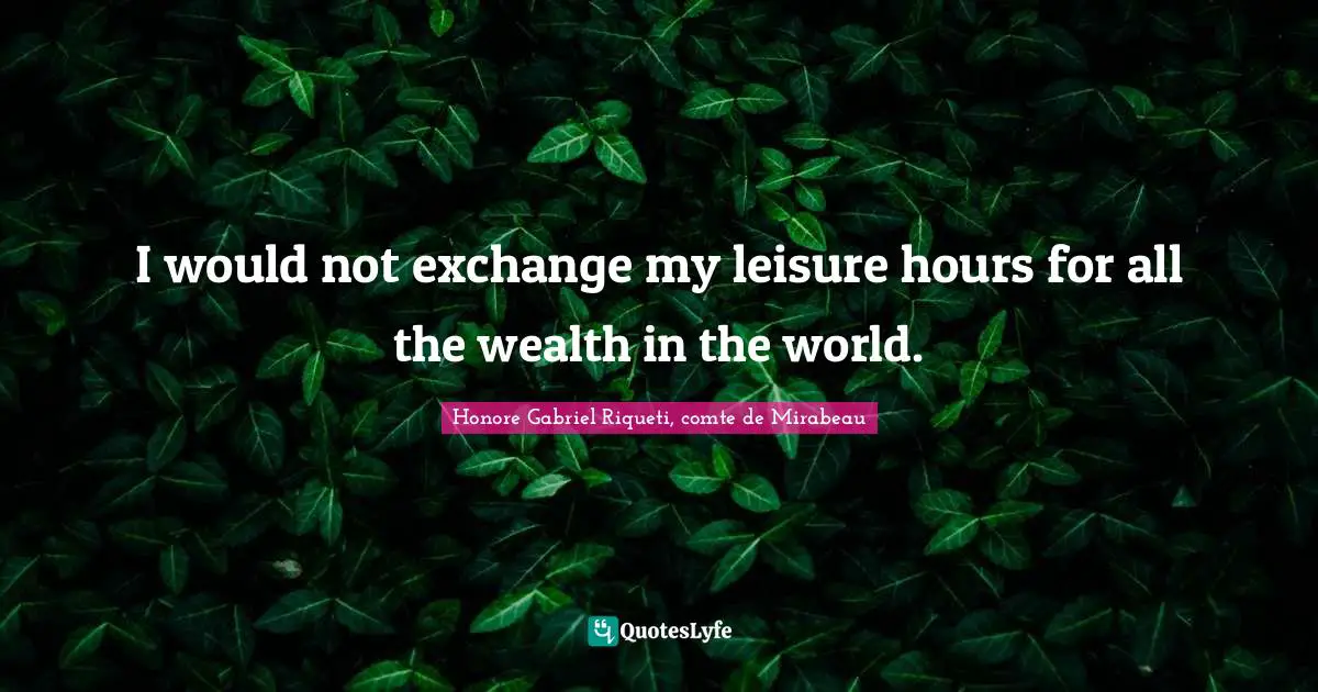 I would not exchange my leisure hours for all the wealth in the world.