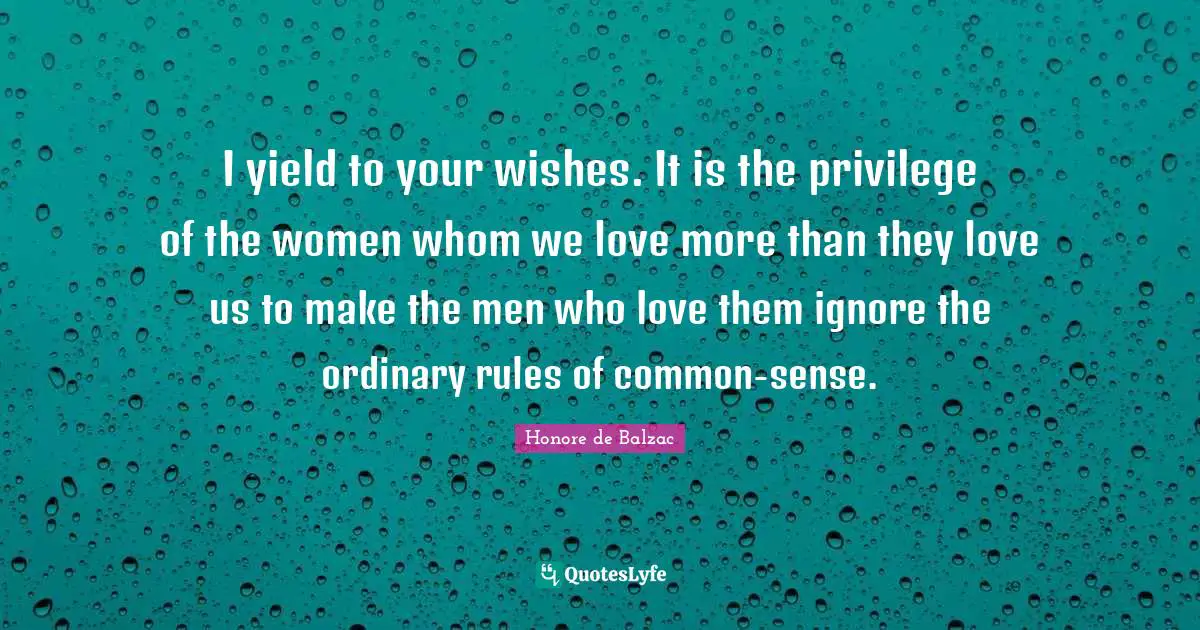 I yield to your wishes. It is the privilege of the women whom we love more than they love us to make the men who love them ignore the ordinary rules of common-sense.