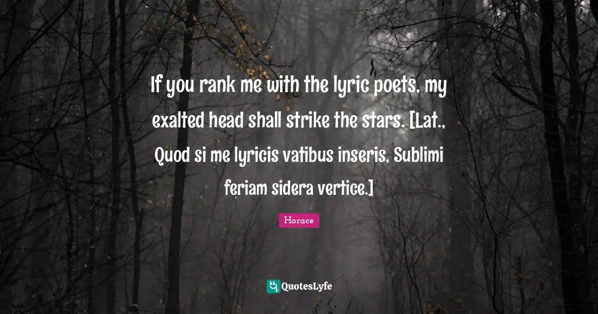 If you rank me with the lyric poets, my exalted head shall strike the stars. [Lat., Quod si me lyricis vatibus inseris, Sublimi feriam sidera vertice.]