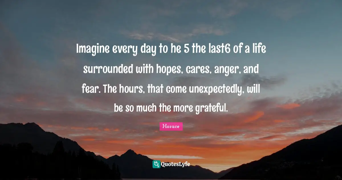 Imagine every day to he 5 the last6 of a life surrounded with hopes, cares, anger, and fear. The hours, that come unexpectedly, will be so much the more grateful.