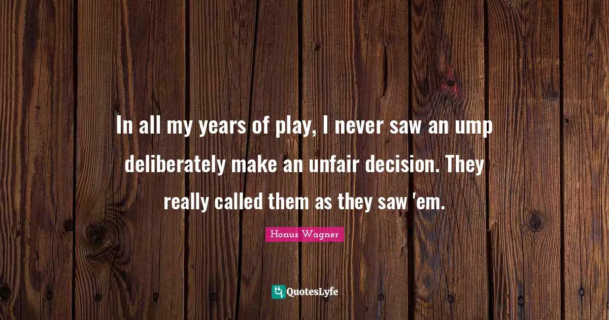 In all my years of play, I never saw an ump deliberately make an unfair decision. They really called them as they saw 'em.