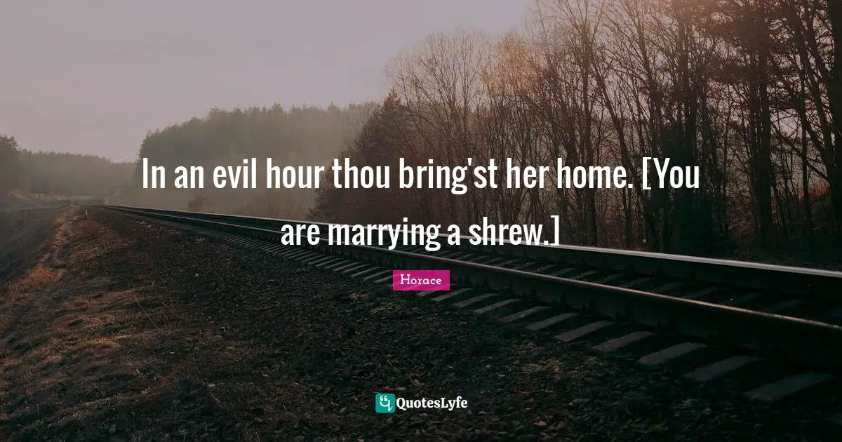 In an evil hour thou bring'st her home. [You are marrying a shrew.]