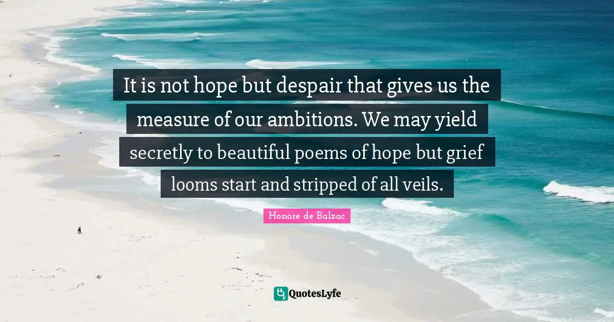 It is not hope but despair that gives us the measure of our ambitions. We may yield secretly to beautiful poems of hope but grief looms start and stripped of all veils.