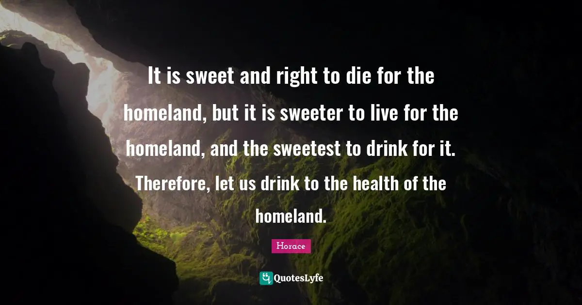 It is sweet and right to die for the homeland, but it is sweeter to live for the homeland, and the sweetest to drink for it. Therefore, let us drink to the health of the homeland.