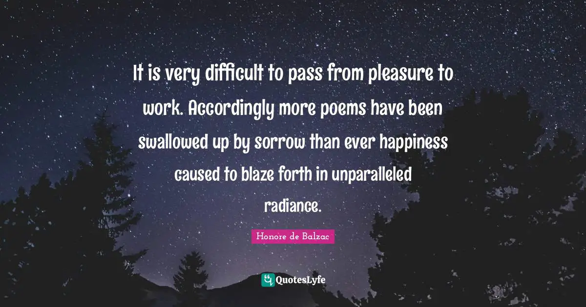 It is very difficult to pass from pleasure to work. Accordingly more poems have been swallowed up by sorrow than ever happiness caused to blaze forth in unparalleled radiance.