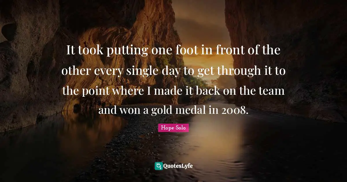It took putting one foot in front of the other every single day to get through it to the point where I made it back on the team and won a gold medal in 2008.