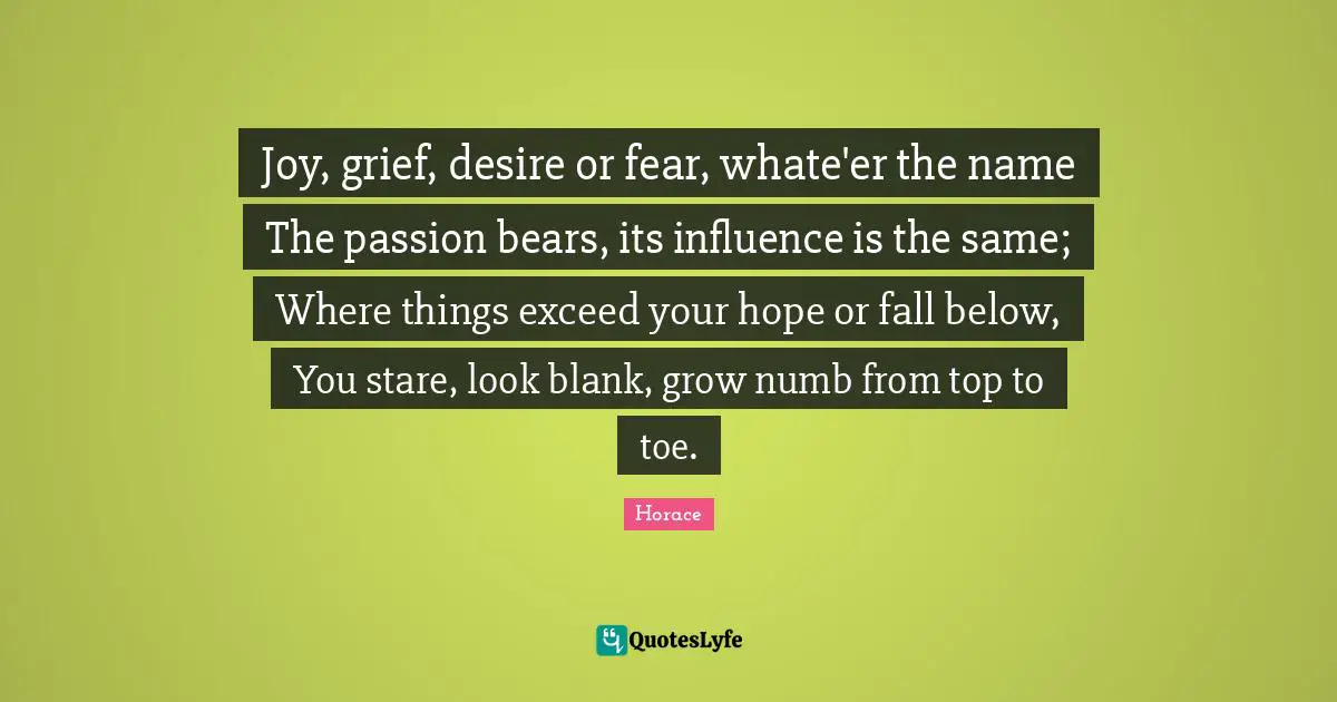 Joy, grief, desire or fear, whate'er the name The passion bears, its influence is the same; Where things exceed your hope or fall below, You stare, look blank, grow numb from top to toe.