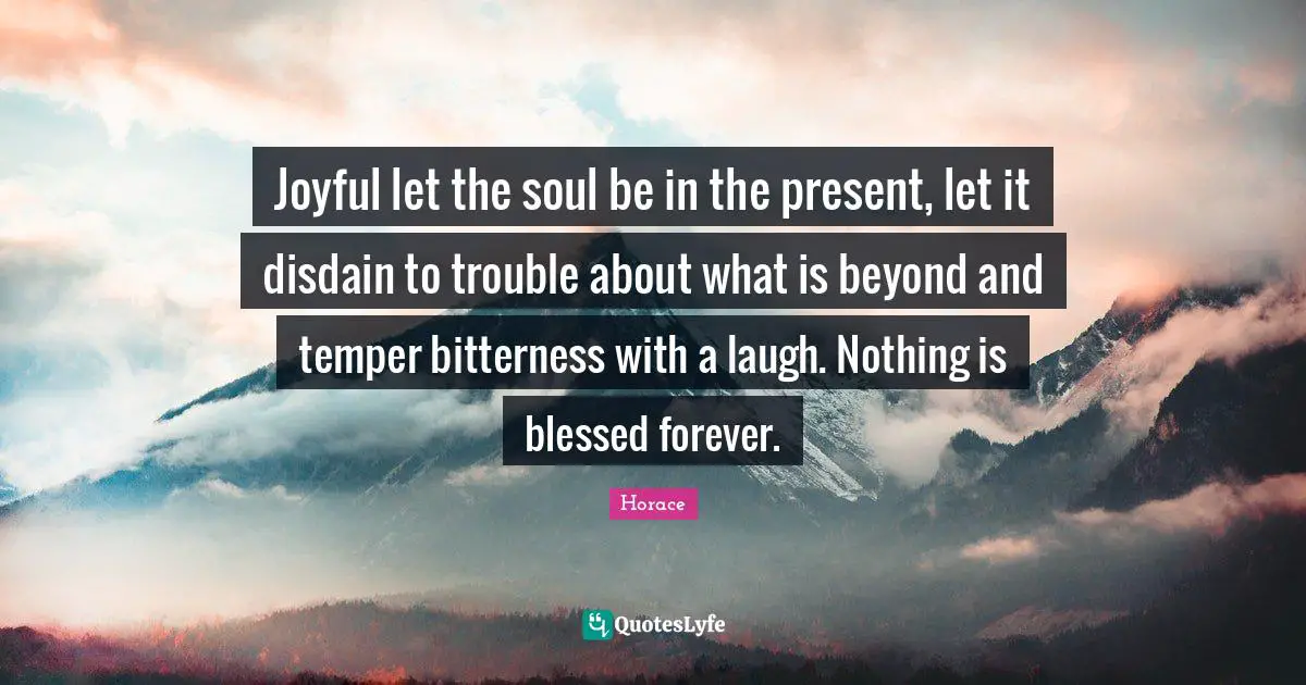 Joyful let the soul be in the present, let it disdain to trouble about what is beyond and temper bitterness with a laugh. Nothing is blessed forever.