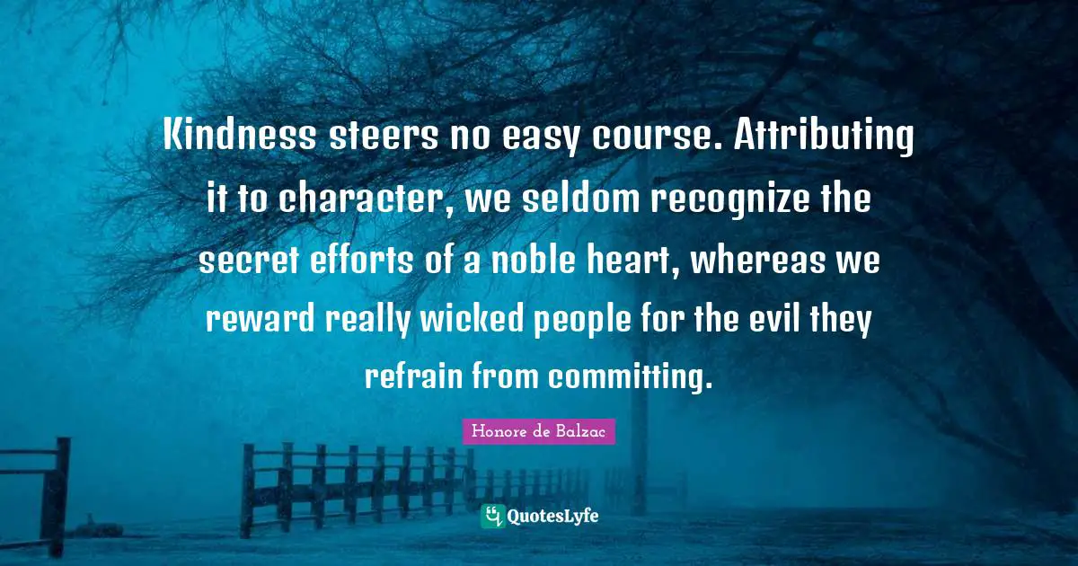 Kindness steers no easy course. Attributing it to character, we seldom recognize the secret efforts of a noble heart, whereas we reward really wicked people for the evil they refrain from committing.