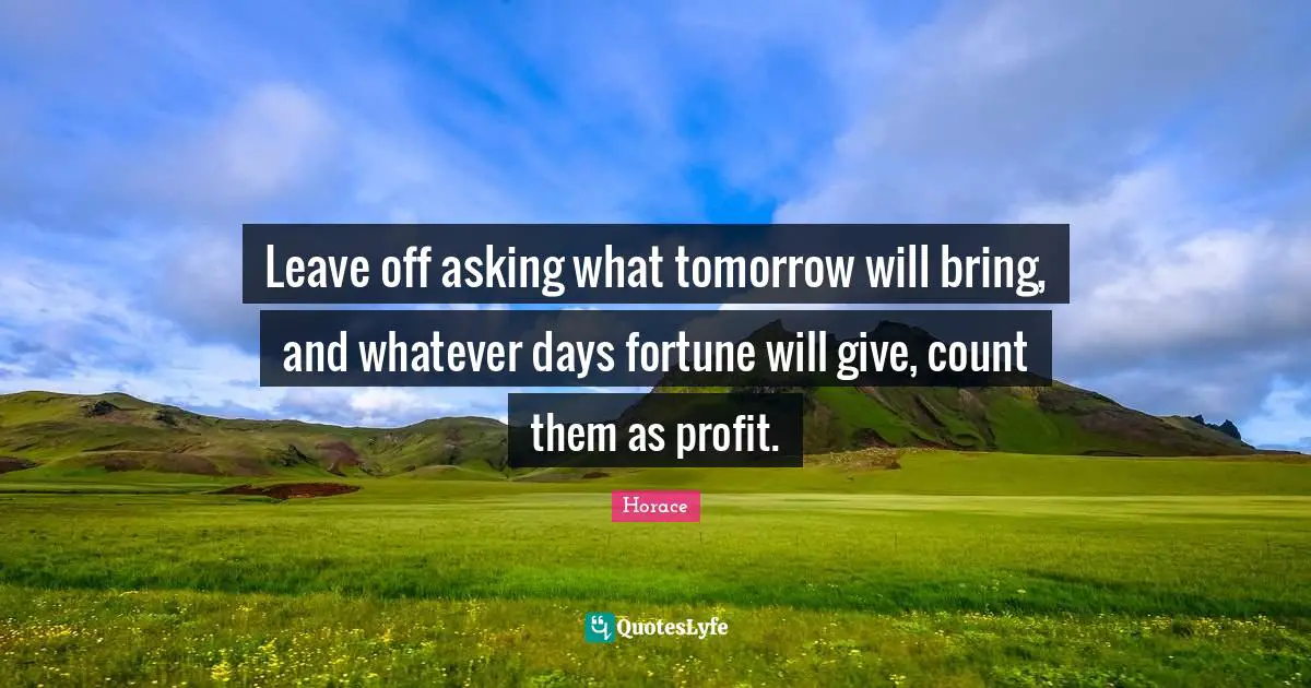 Leave off asking what tomorrow will bring, and whatever days fortune will give, count them as profit.