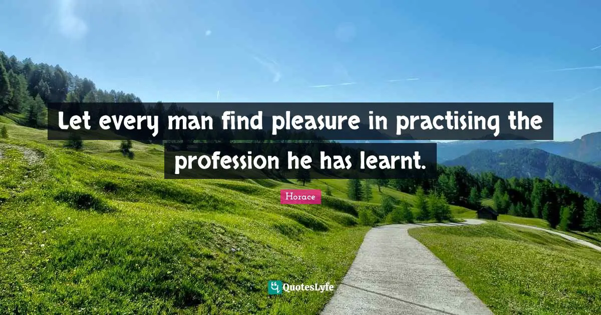 Let every man find pleasure in practising the profession he has learnt.