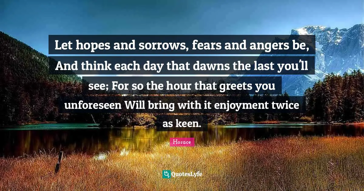 Let hopes and sorrows, fears and angers be, And think each day that dawns the last you'll see; For so the hour that greets you unforeseen Will bring with it enjoyment twice as keen.