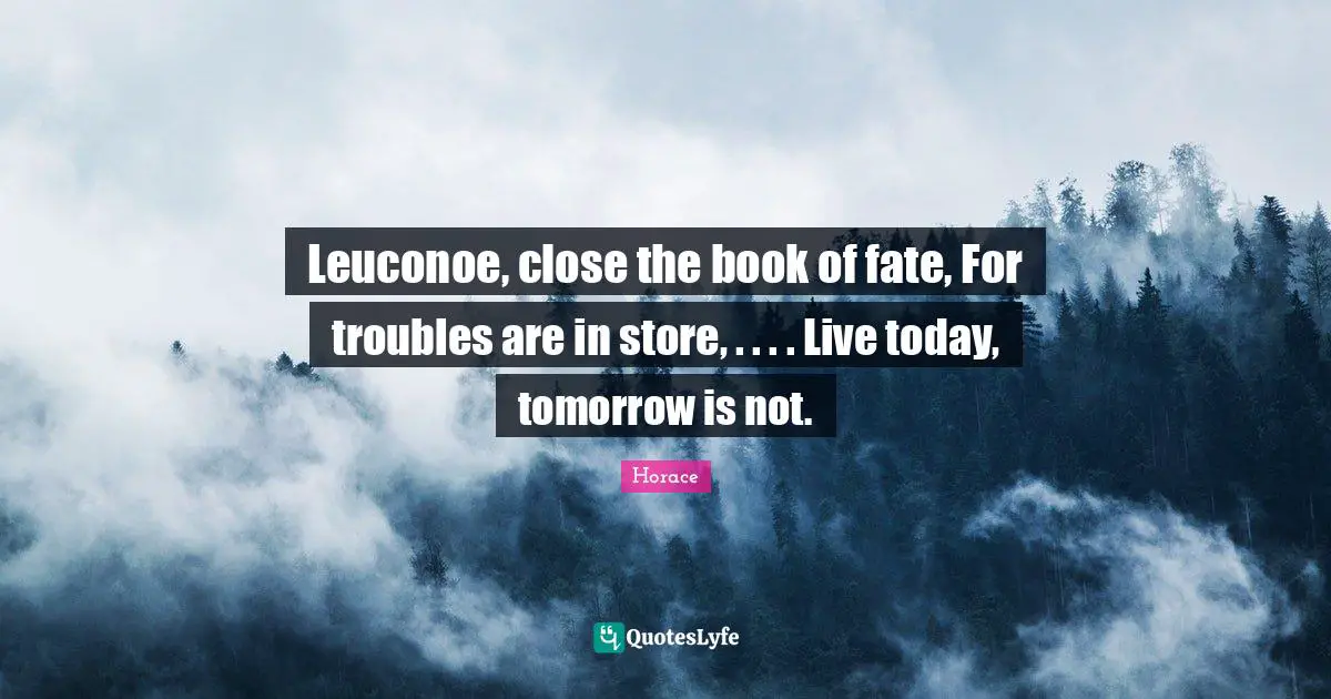 Leuconoe, close the book of fate, For troubles are in store, . . . . Live today, tomorrow is not.