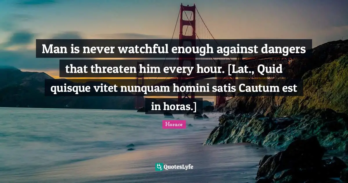 Man is never watchful enough against dangers that threaten him every hour. [Lat., Quid quisque vitet nunquam homini satis Cautum est in horas.]