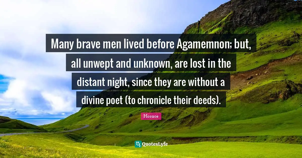 Many brave men lived before Agamemnon; but, all unwept and unknown, are lost in the distant night, since they are without a divine poet (to chronicle their deeds).