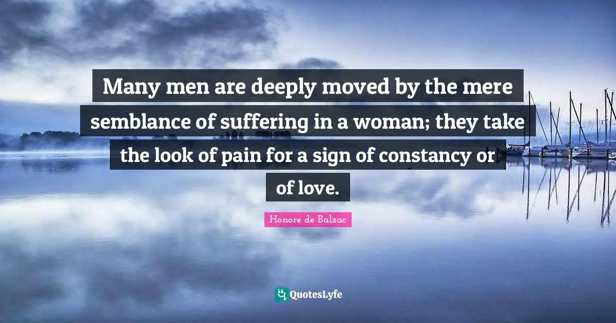Many men are deeply moved by the mere semblance of suffering in a woman; they take the look of pain for a sign of constancy or of love.