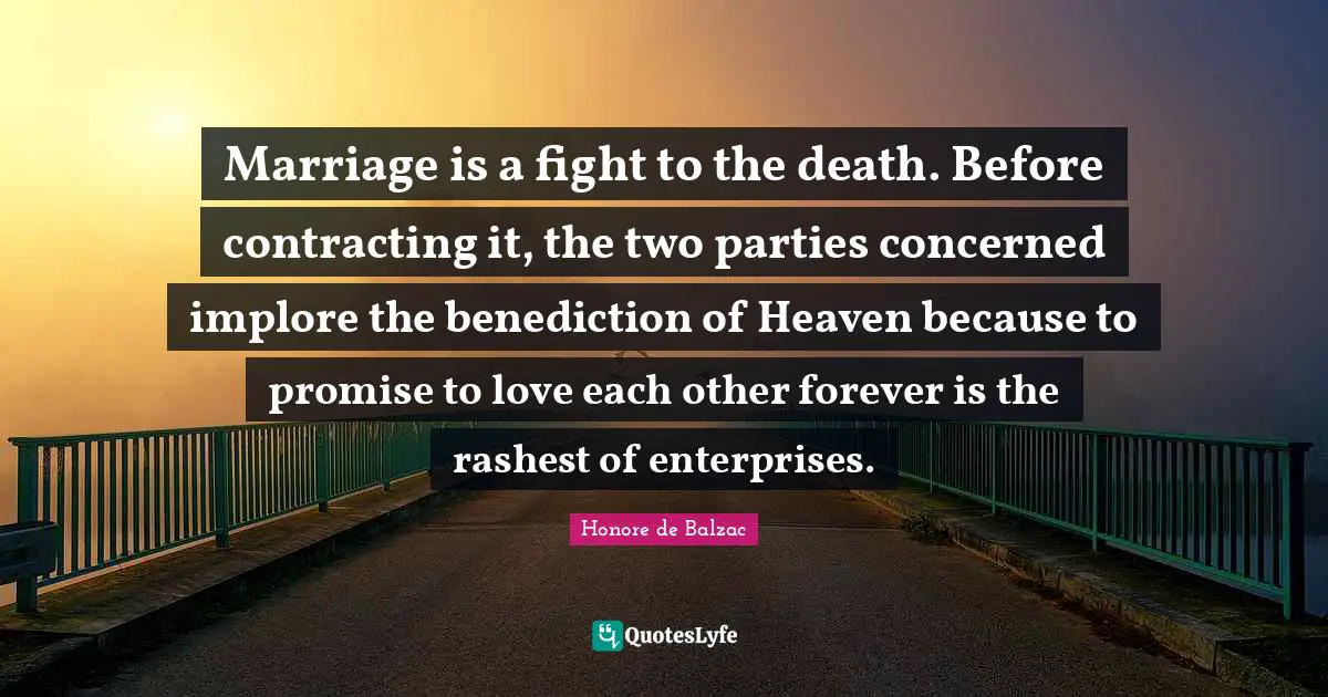 Marriage is a fight to the death. Before contracting it, the two parties concerned implore the benediction of Heaven because to promise to love each other forever is the rashest of enterprises.