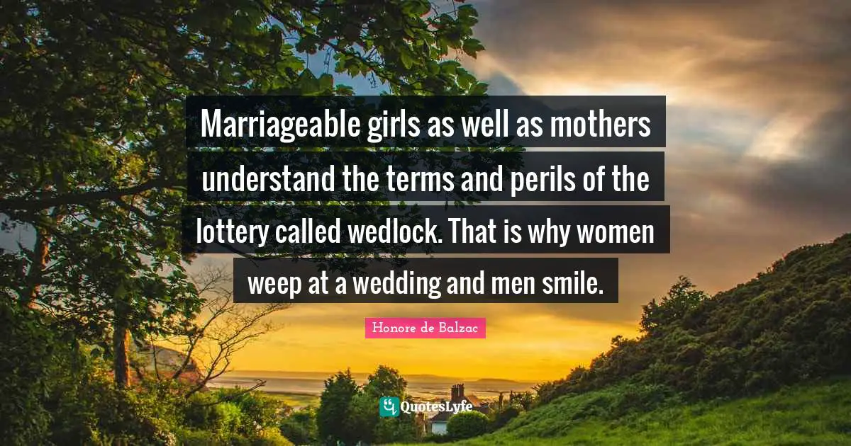 Marriageable girls as well as mothers understand the terms and perils of the lottery called wedlock. That is why women weep at a wedding and men smile.