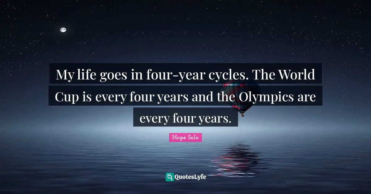 My life goes in four-year cycles. The World Cup is every four years and the Olympics are every four years.