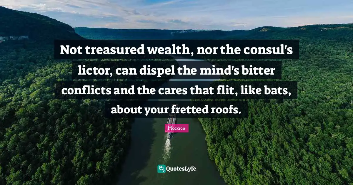 Not treasured wealth, nor the consul's lictor, can dispel the mind's bitter conflicts and the cares that flit, like bats, about your fretted roofs.