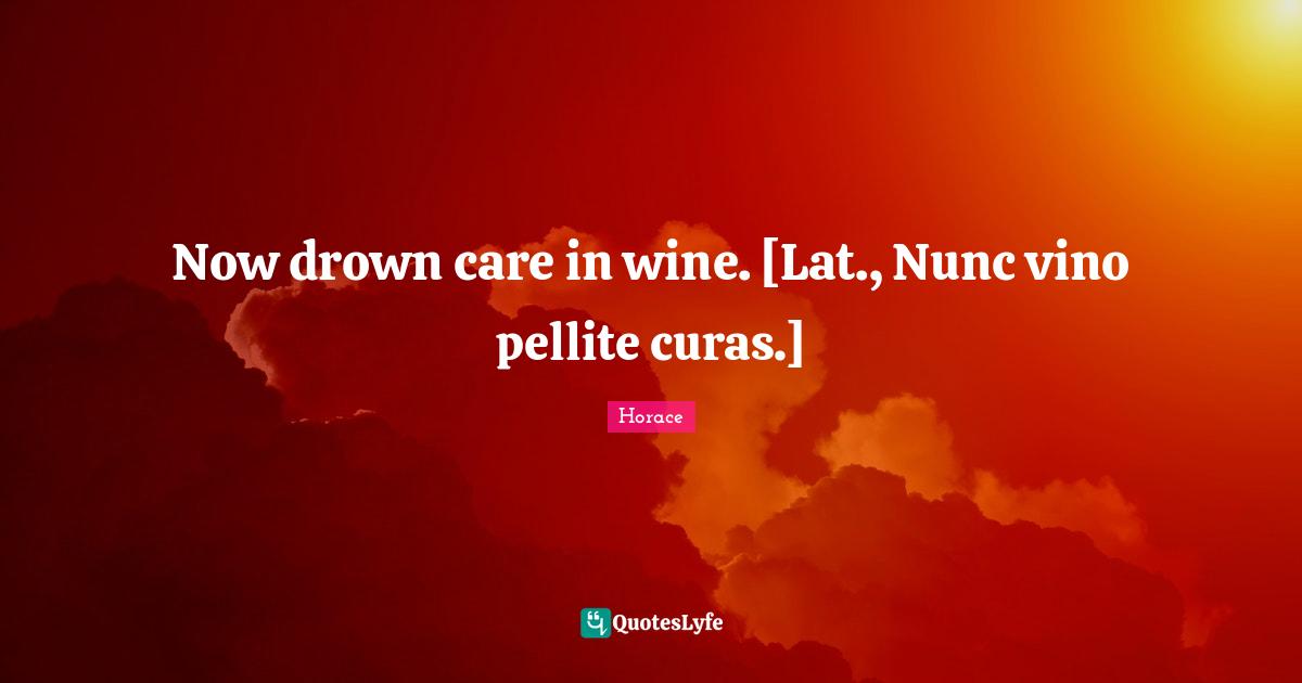 Now drown care in wine. [Lat., Nunc vino pellite curas.]
