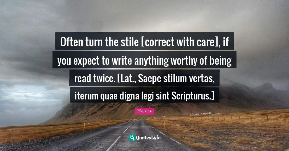 Often turn the stile [correct with care], if you expect to write anything worthy of being read twice. [Lat., Saepe stilum vertas, iterum quae digna legi sint Scripturus.]