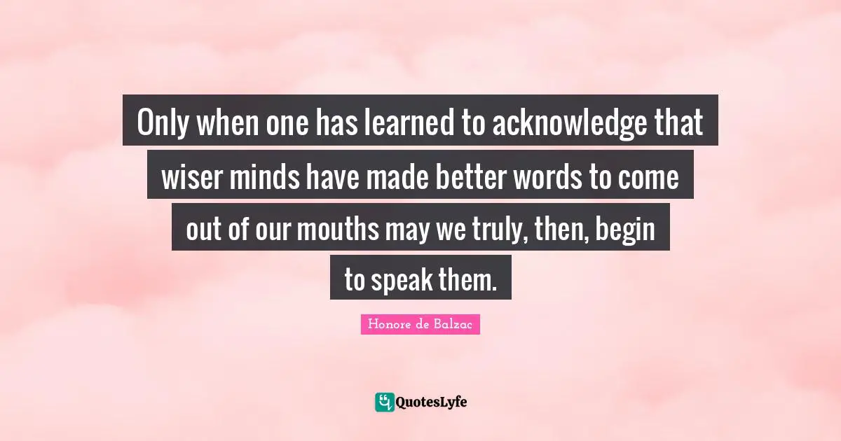 Only when one has learned to acknowledge that wiser minds have made better words to come out of our mouths may we truly, then, begin to speak them.