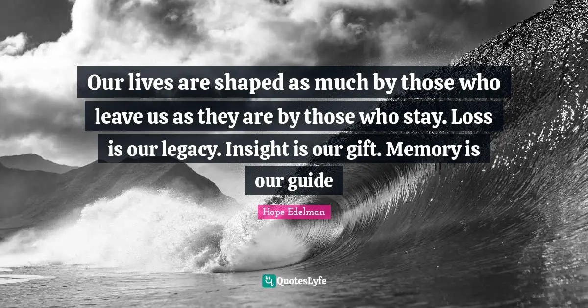 Our lives are shaped as much by those who leave us as they are by those who stay. Loss is our legacy. Insight is our gift. Memory is our guide