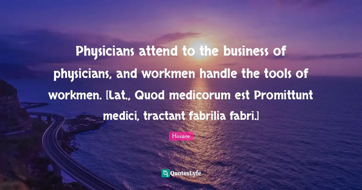 Physicians attend to the business of physicians, and workmen handle the tools of workmen. [Lat., Quod medicorum est Promittunt medici, tractant fabrilia fabri.]
