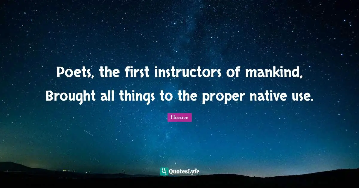 Poets, the first instructors of mankind, Brought all things to the proper native use.