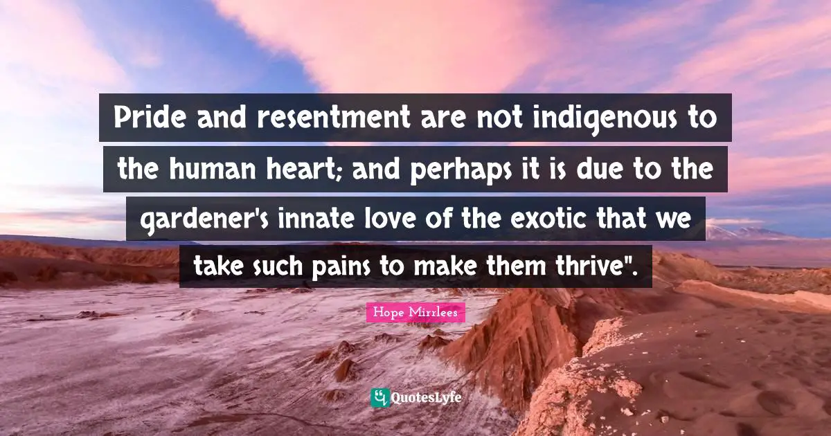 Pride and resentment are not indigenous to the human heart; and perhaps it is due to the gardener's innate love of the exotic that we take such pains to make them thrive".