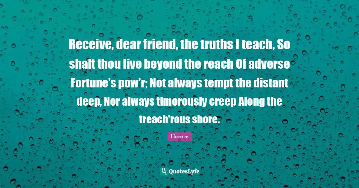 Receive, dear friend, the truths I teach, So shalt thou live beyond the reach Of adverse Fortune's pow'r; Not always tempt the distant deep, Nor always timorously creep Along the treach'rous shore.