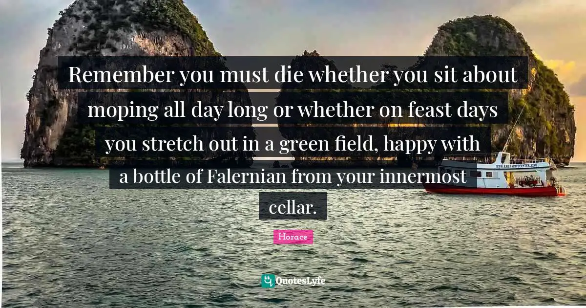 Remember you must die whether you sit about moping all day long or whether on feast days you stretch out in a green field, happy with a bottle of Falernian from your innermost cellar.