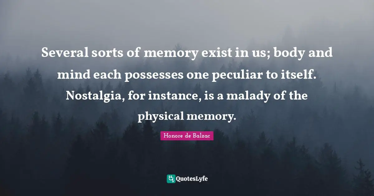 Several sorts of memory exist in us; body and mind each possesses one peculiar to itself. Nostalgia, for instance, is a malady of the physical memory.