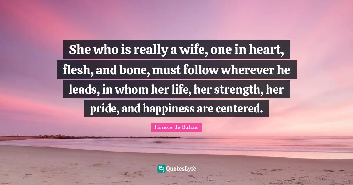 She who is really a wife, one in heart, flesh, and bone, must follow wherever he leads, in whom her life, her strength, her pride, and happiness are centered.