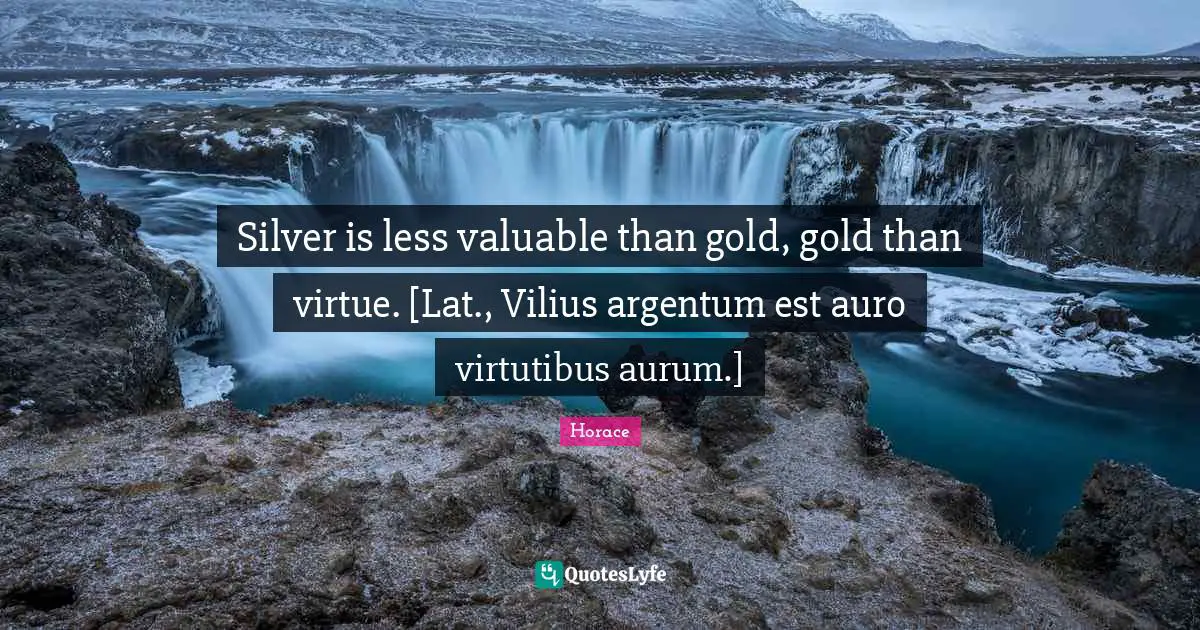 Silver is less valuable than gold, gold than virtue. [Lat., Vilius argentum est auro virtutibus aurum.]