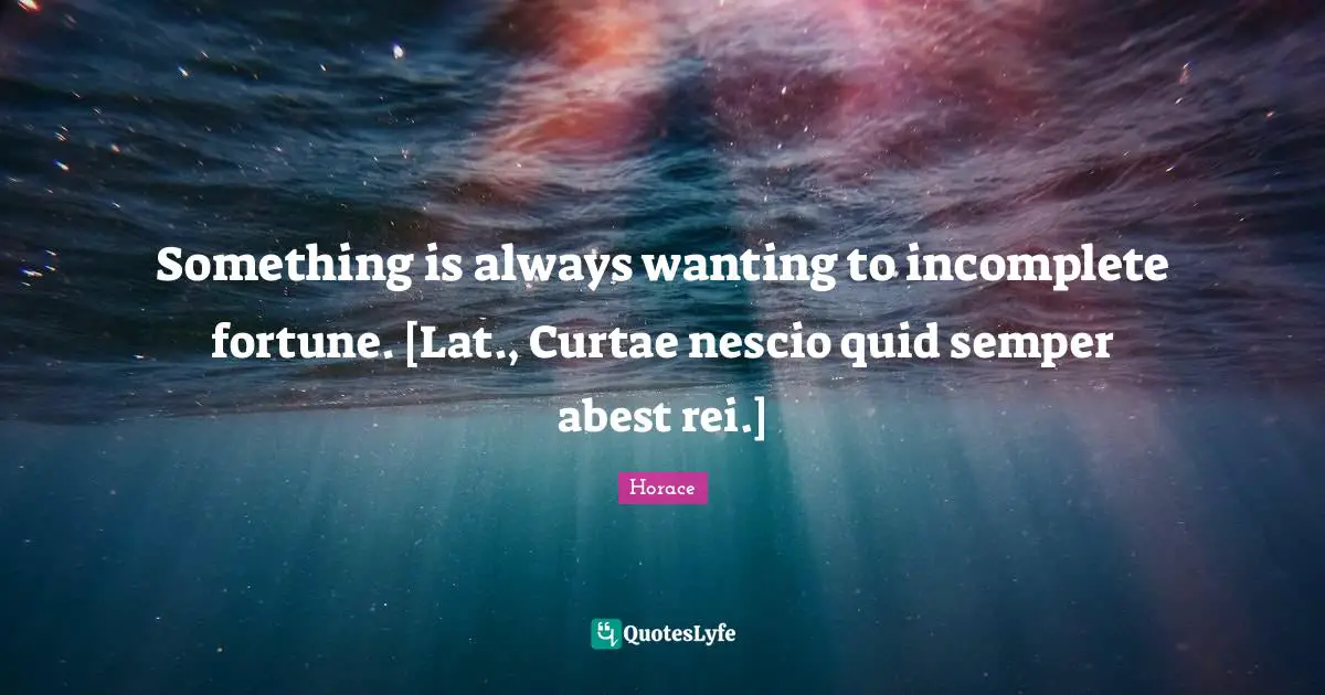 Something is always wanting to incomplete fortune. [Lat., Curtae nescio quid semper abest rei.]