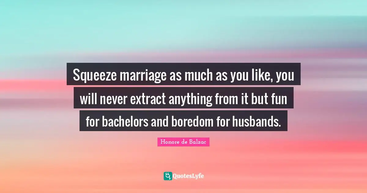 Squeeze marriage as much as you like, you will never extract anything from it but fun for bachelors and boredom for husbands.