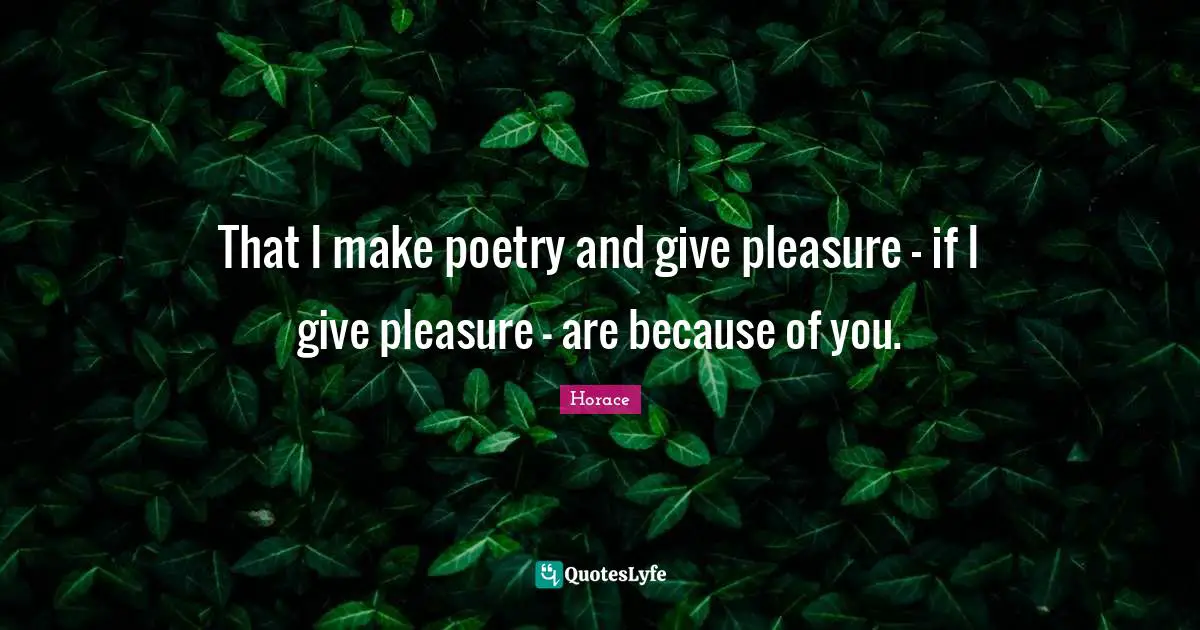 That I make poetry and give pleasure - if I give pleasure - are because of you.