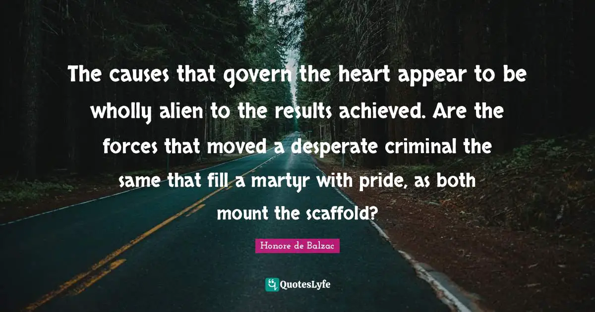 The causes that govern the heart appear to be wholly alien to the results achieved. Are the forces that moved a desperate criminal the same that fill a martyr with pride, as both mount the scaffold?