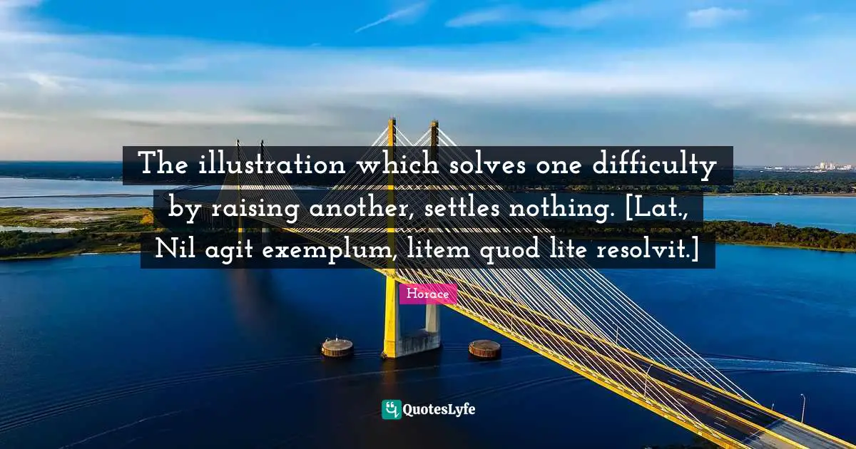 The illustration which solves one difficulty by raising another, settles nothing. [Lat., Nil agit exemplum, litem quod lite resolvit.]