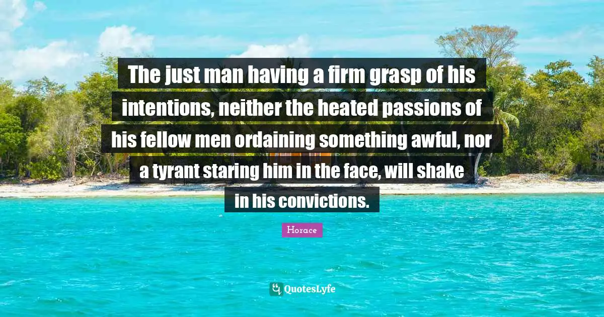 The just man having a firm grasp of his intentions, neither the heated passions of his fellow men ordaining something awful, nor a tyrant staring him in the face, will shake in his convictions.
