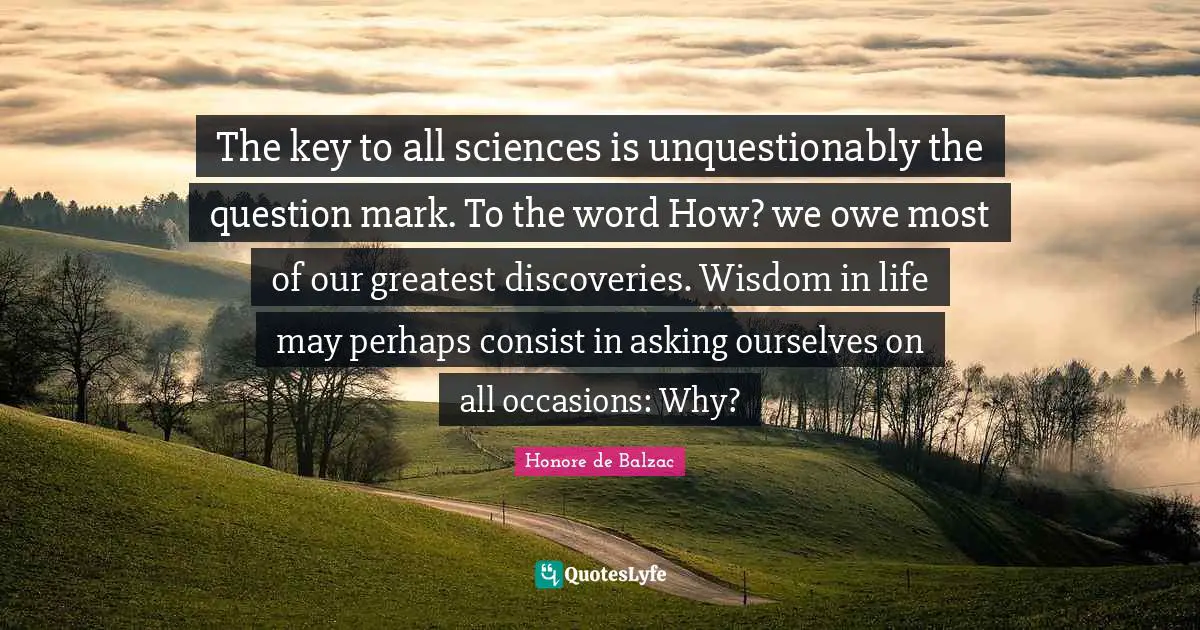 The key to all sciences is unquestionably the question mark. To the word How? we owe most of our greatest discoveries. Wisdom in life may perhaps consist in asking ourselves on all occasions: Why?
