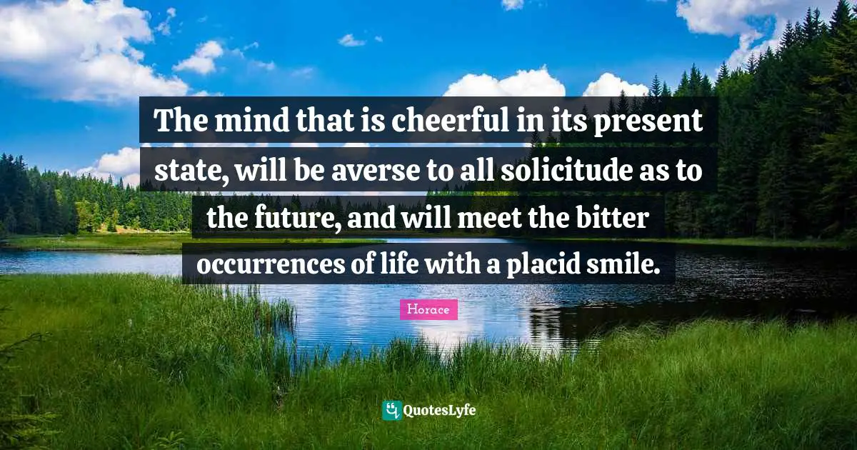 The mind that is cheerful in its present state, will be averse to all solicitude as to the future, and will meet the bitter occurrences of life with a placid smile.