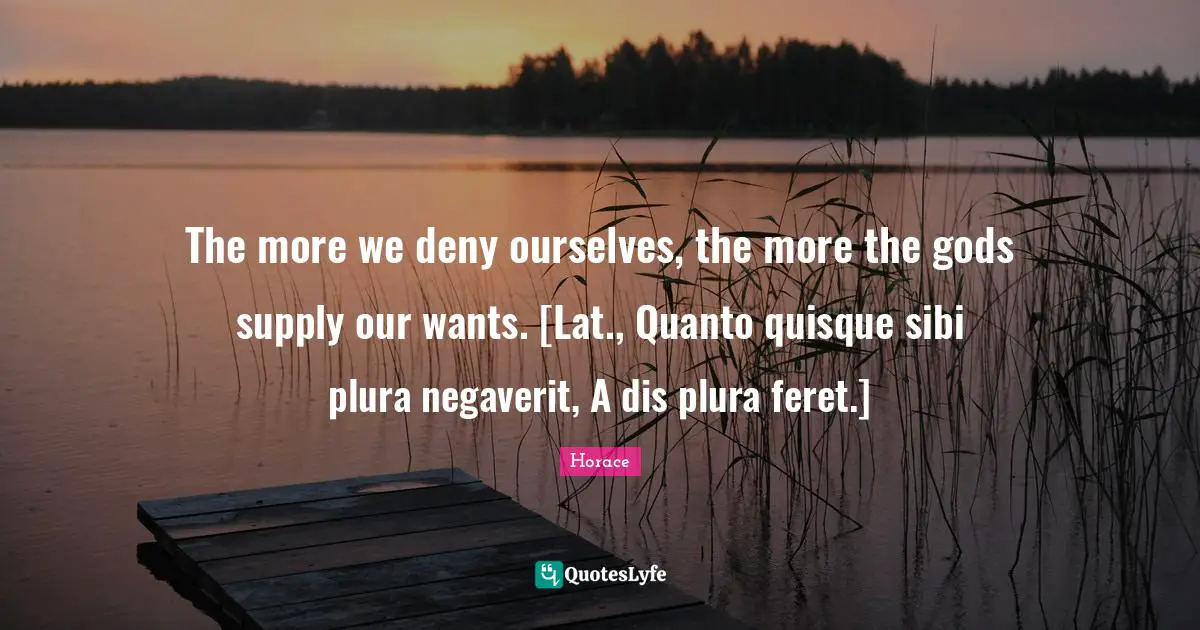 The more we deny ourselves, the more the gods supply our wants. [Lat., Quanto quisque sibi plura negaverit, A dis plura feret.]
