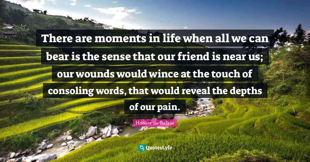 There are moments in life when all we can bear is the sense that our friend is near us; our wounds would wince at the touch of consoling words, that would reveal the depths of our pain.