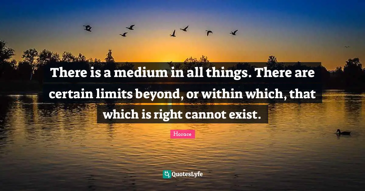 There is a medium in all things. There are certain limits beyond, or within which, that which is right cannot exist.