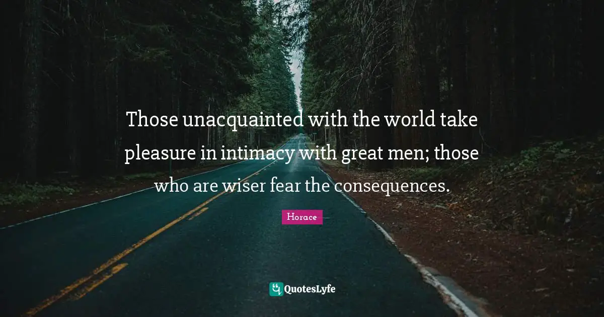 Those unacquainted with the world take pleasure in intimacy with great men; those who are wiser fear the consequences.
