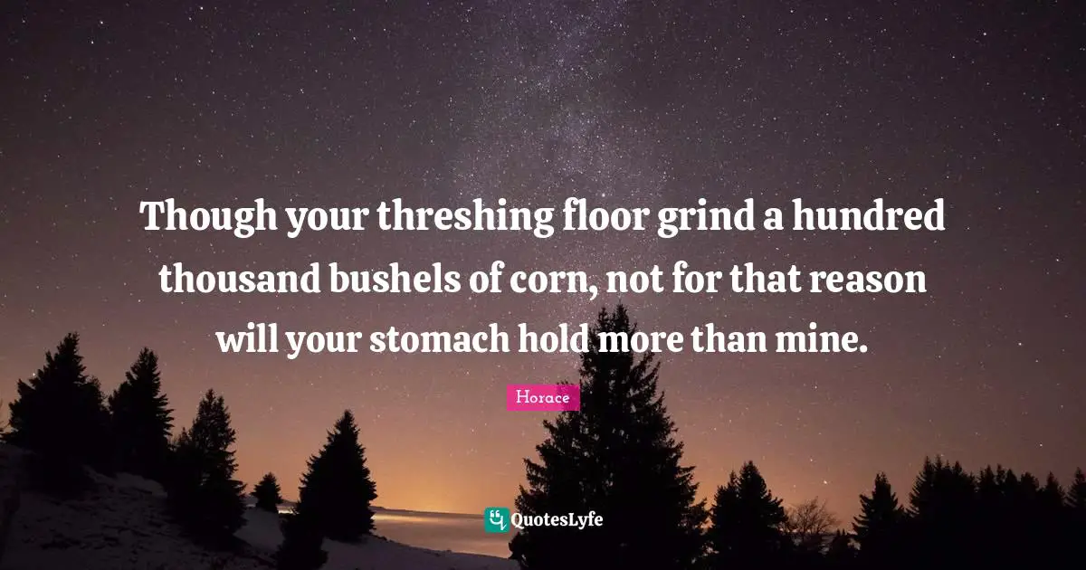 Though your threshing floor grind a hundred thousand bushels of corn, not for that reason will your stomach hold more than mine.