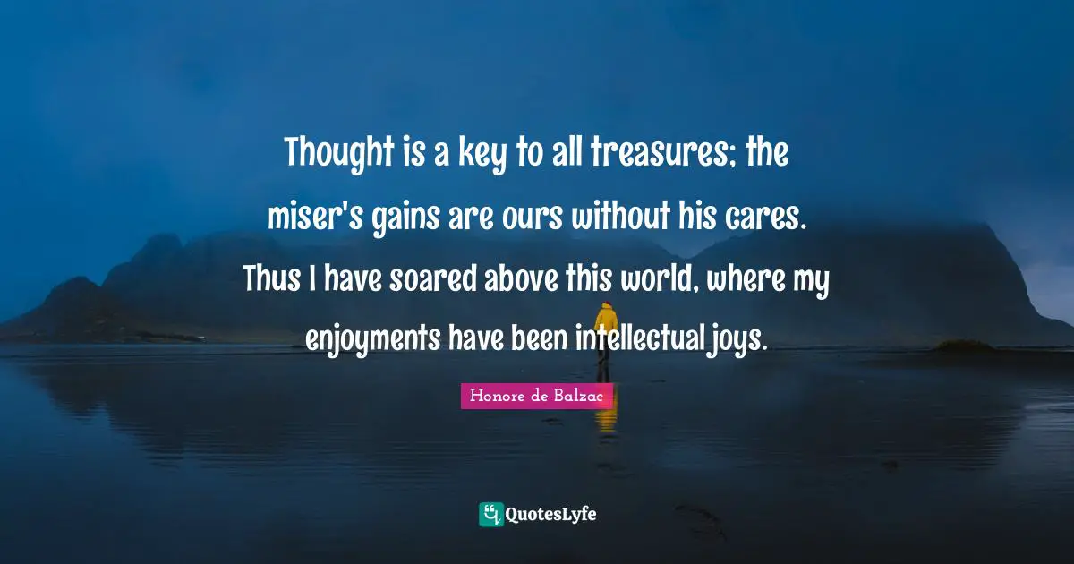 Thought is a key to all treasures; the miser's gains are ours without his cares. Thus I have soared above this world, where my enjoyments have been intellectual joys.